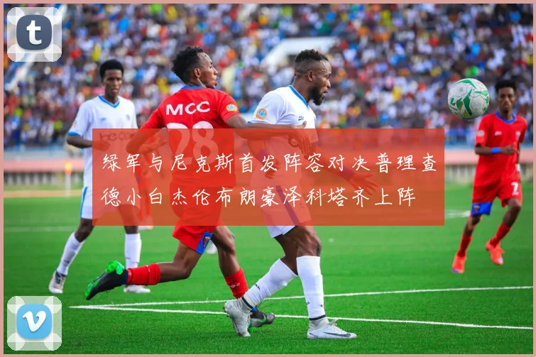 绿军与尼克斯首发阵容对决普理查德小白杰伦布朗豪泽科塔齐上阵