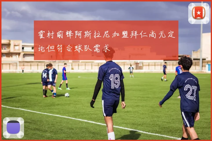霍村前锋阿斯拉尼加盟拜仁尚无定论但符合球队需求