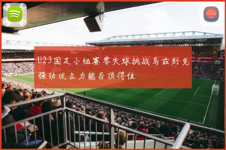 U23国足小组赛零失球挑战乌兹别克强劲攻击力能否顶得住