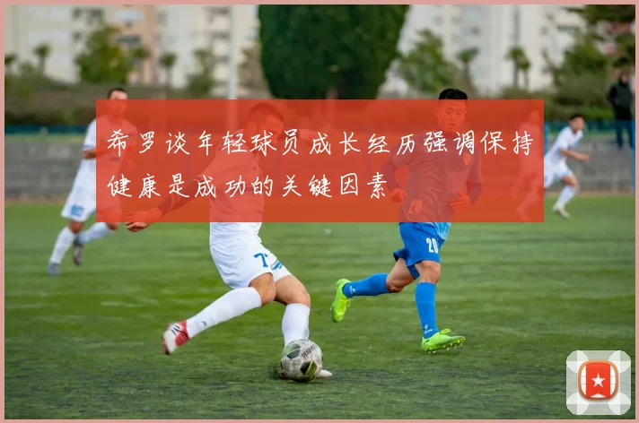 希罗谈年轻球员成长经历强调保持健康是成功的关键因素