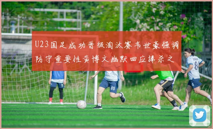 U23国足成功晋级淘汰赛韦世豪强调防守重要性黄博文幽默回应捧杀之说