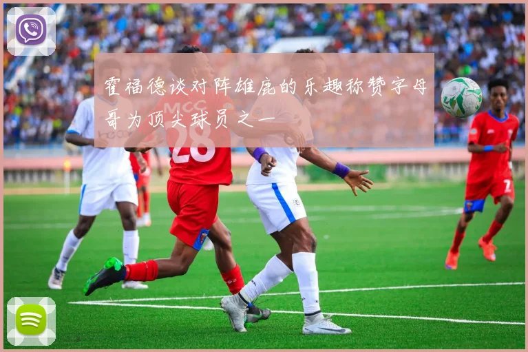 霍福德谈对阵雄鹿的乐趣称赞字母哥为顶尖球员之一