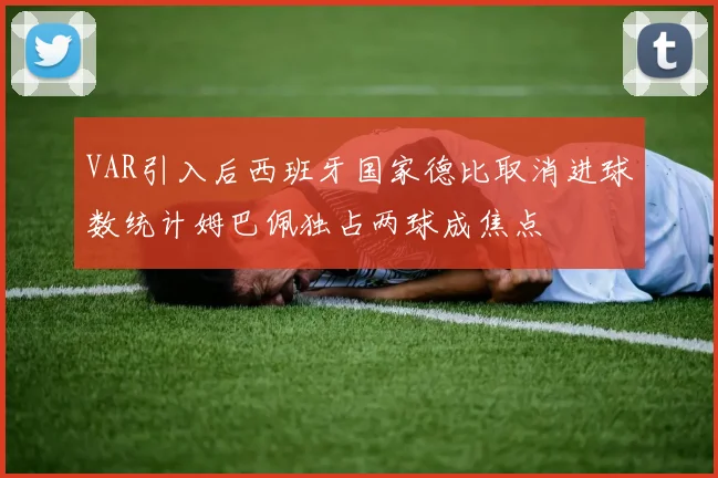 VAR引入后西班牙国家德比取消进球数统计姆巴佩独占两球成焦点