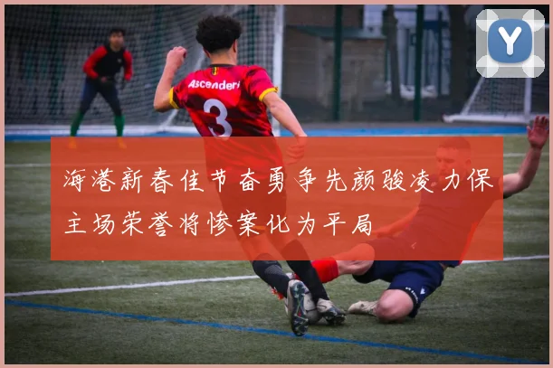 海港新春佳节奋勇争先颜骏凌力保主场荣誉将惨案化为平局