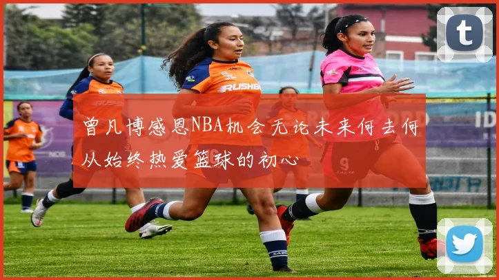 曾凡博感恩NBA机会无论未来何去何从始终热爱篮球的初心