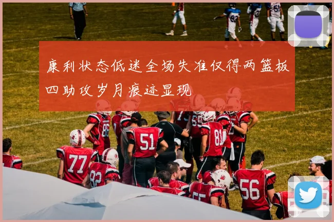 康利状态低迷全场失准仅得两篮板四助攻岁月痕迹显现