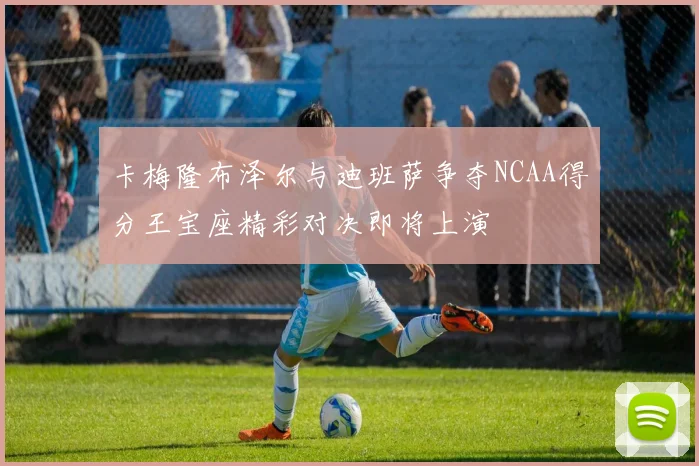 卡梅隆布泽尔与迪班萨争夺NCAA得分王宝座精彩对决即将上演