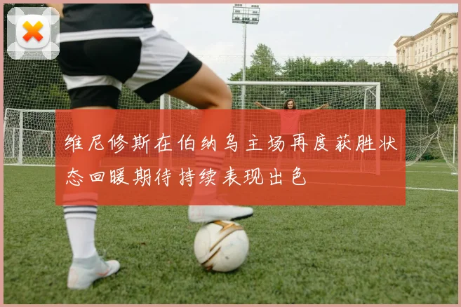 维尼修斯在伯纳乌主场再度获胜状态回暖期待持续表现出色