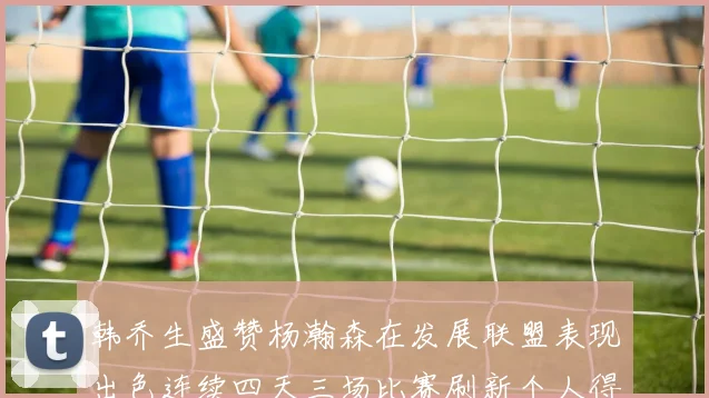 韩乔生盛赞杨瀚森在发展联盟表现出色连续四天三场比赛刷新个人得分与篮板纪录