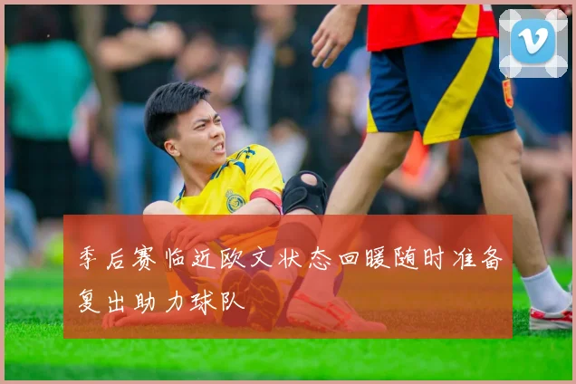 季后赛临近欧文状态回暖随时准备复出助力球队