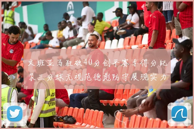 文班亚马狂砍40分创平赛季得分纪录三分球无视范德彪防守展现实力