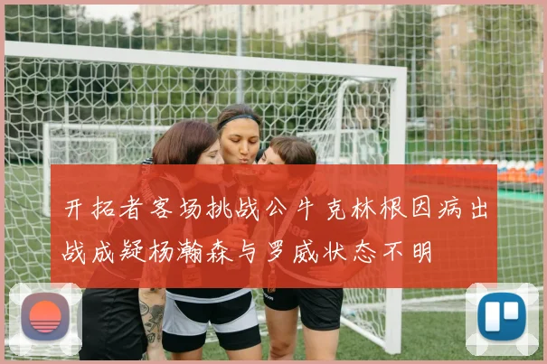 开拓者客场挑战公牛克林根因病出战成疑杨瀚森与罗威状态不明