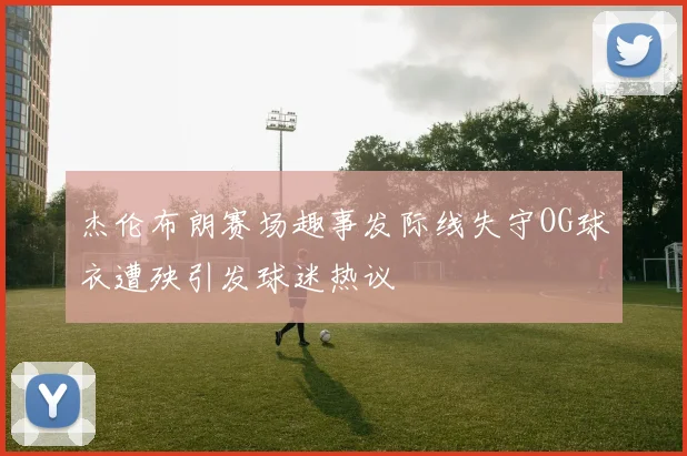 杰伦布朗赛场趣事发际线失守OG球衣遭殃引发球迷热议