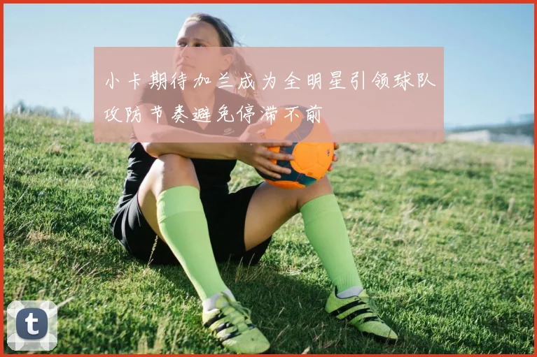 小卡期待加兰成为全明星引领球队攻防节奏避免停滞不前