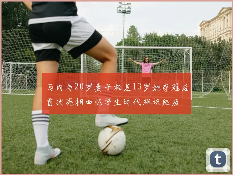 马内与20岁妻子相差13岁她夺冠后首次亮相回忆学生时代相识经历