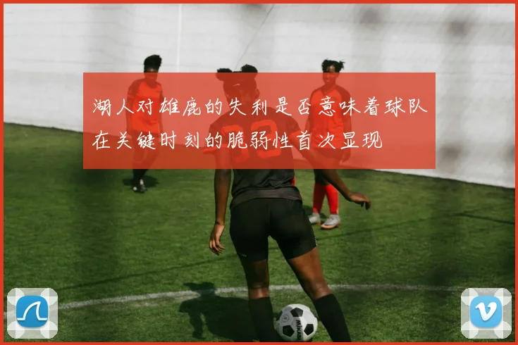 湖人对雄鹿的失利是否意味着球队在关键时刻的脆弱性首次显现