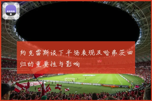 约克雷斯谈下半场表现及哈弗茨回归的重要性与影响