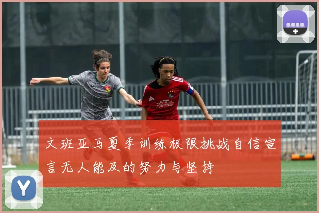 文班亚马夏季训练极限挑战自信宣言无人能及的努力与坚持