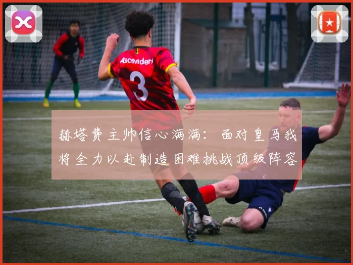 赫塔费主帅信心满满：面对皇马我将全力以赴制造困难挑战顶级阵容
