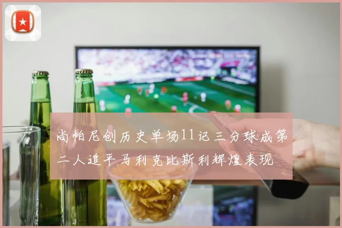 尚帕尼创历史单场11记三分球成第二人追平马利克比斯利辉煌表现