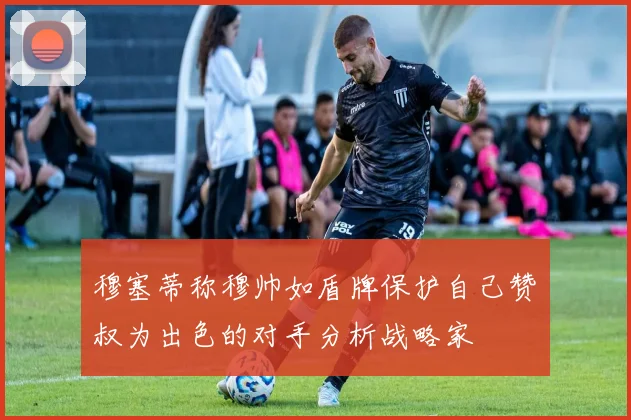 穆塞蒂称穆帅如盾牌保护自己赞囧叔为出色的对手分析战略家