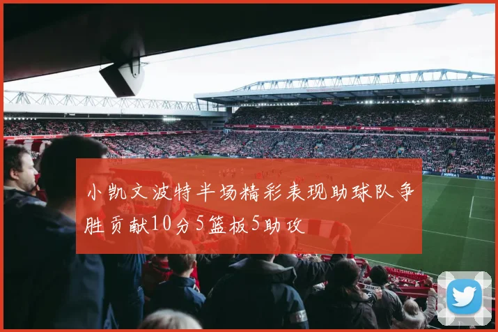 小凯文波特半场精彩表现助球队争胜贡献10分5篮板5助攻