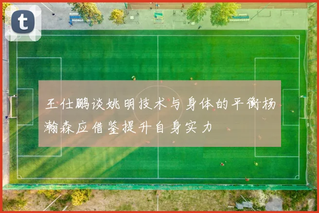 王仕鹏谈姚明技术与身体的平衡杨瀚森应借鉴提升自身实力