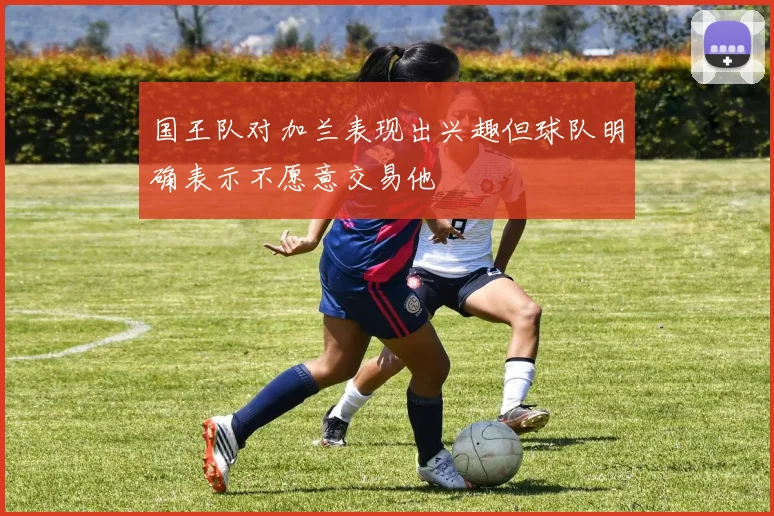 国王队对加兰表现出兴趣但球队明确表示不愿意交易他