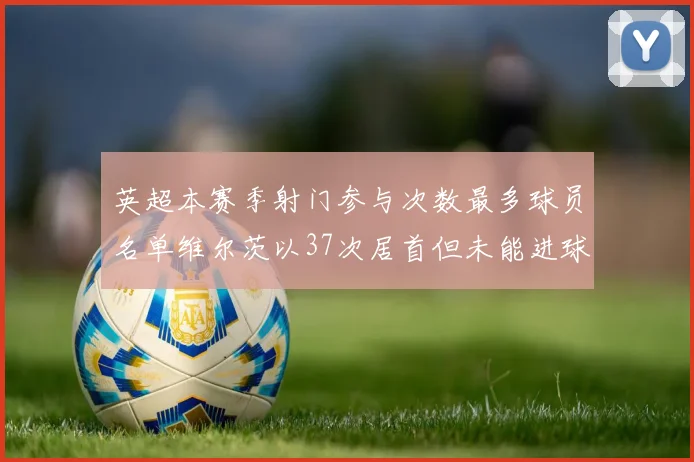 英超本赛季射门参与次数最多球员名单维尔茨以37次居首但未能进球助攻