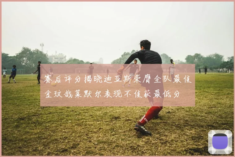 赛后评分揭晓迪亚斯荣膺全队最佳金玟哉莱默尔表现不佳获最低分