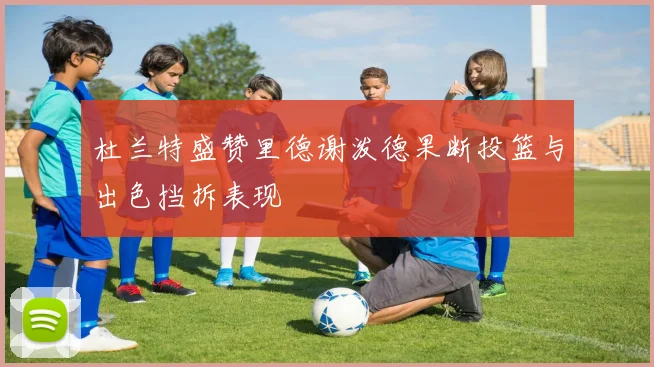杜兰特盛赞里德谢泼德果断投篮与出色挡拆表现