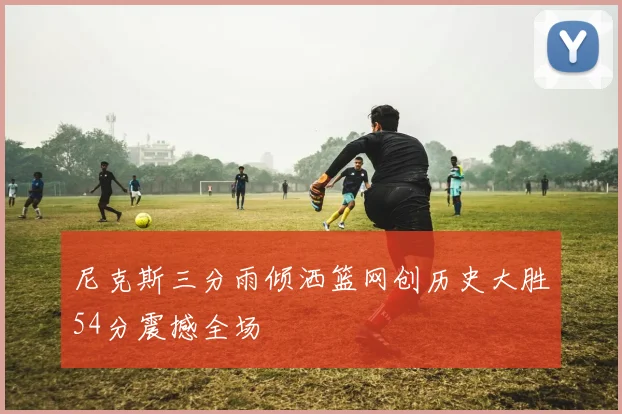 尼克斯三分雨倾洒篮网创历史大胜54分震撼全场