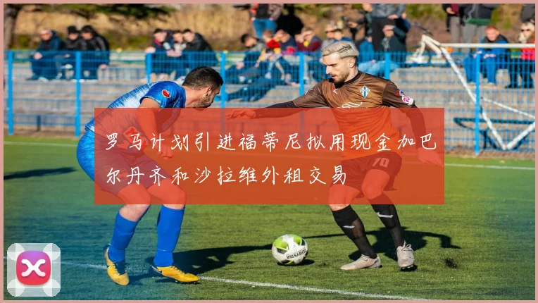 罗马计划引进福蒂尼拟用现金加巴尔丹齐和沙拉维外租交易