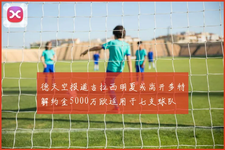 德天空报道吉拉西明夏或离开多特解约金5000万欧适用于七支球队