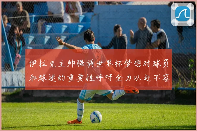 伊拉克主帅强调世界杯梦想对球员和球迷的重要性呼吁全力以赴不容忽视