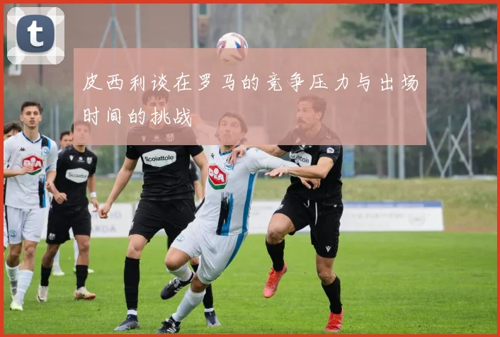 皮西利谈在罗马的竞争压力与出场时间的挑战