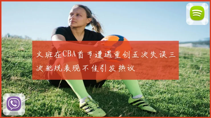 文班在CBA首节遭遇重创五次失误三次犯规表现不佳引发热议