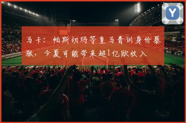 马卡：帕斯切玛等皇马青训身价暴涨，今夏可能带来超1亿欧收入