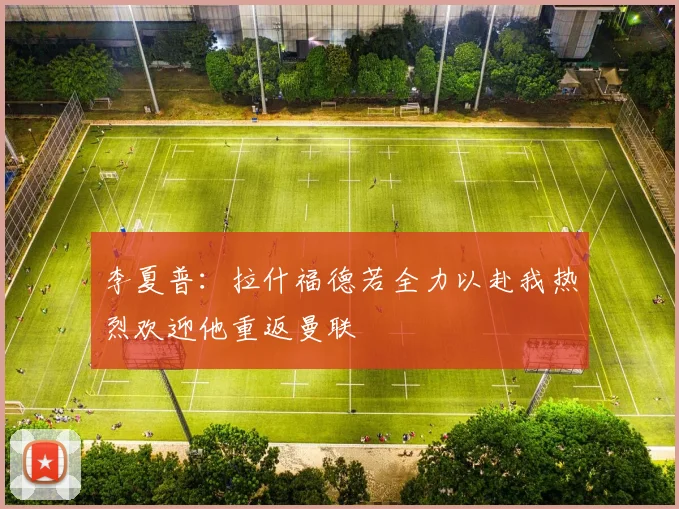 李夏普：拉什福德若全力以赴我热烈欢迎他重返曼联