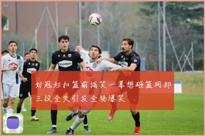 刘冠杉扣篮前搞笑一幕想砸篮网却三投全失引发全场爆笑