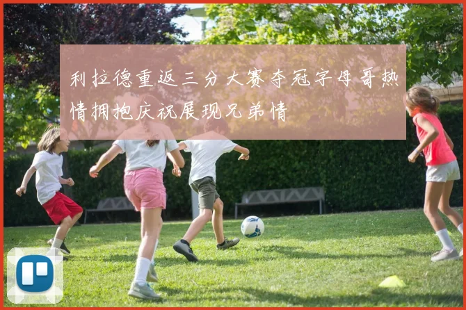 利拉德重返三分大赛夺冠字母哥热情拥抱庆祝展现兄弟情