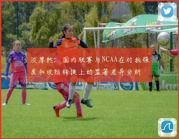 淡厚然：国内联赛与NCAA在对抗强度和攻防转换上的显著差异分析
