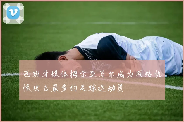 西班牙媒体揭示亚马尔成为网络仇恨攻击最多的足球运动员