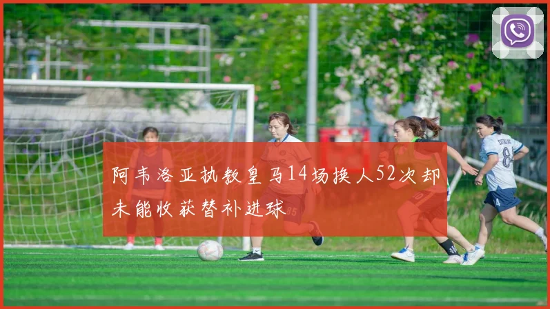 阿韦洛亚执教皇马14场换人52次却未能收获替补进球