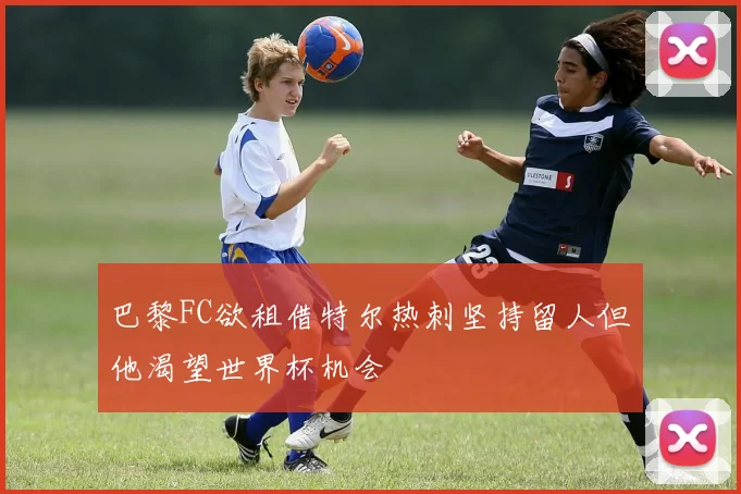 巴黎FC欲租借特尔热刺坚持留人但他渴望世界杯机会